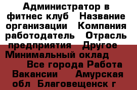 Администратор в фитнес клуб › Название организации ­ Компания-работодатель › Отрасль предприятия ­ Другое › Минимальный оклад ­ 25 000 - Все города Работа » Вакансии   . Амурская обл.,Благовещенск г.